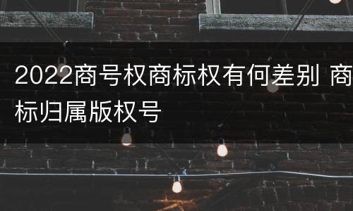 2022商号权商标权有何差别 商标归属版权号