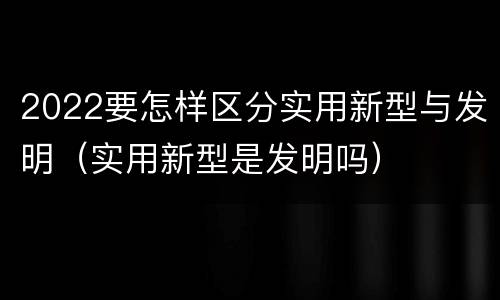 2022要怎样区分实用新型与发明（实用新型是发明吗）
