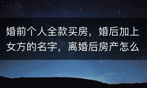婚前个人全款买房，婚后加上女方的名字，离婚后房产怎么分