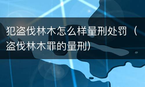 犯盗伐林木怎么样量刑处罚（盗伐林木罪的量刑）
