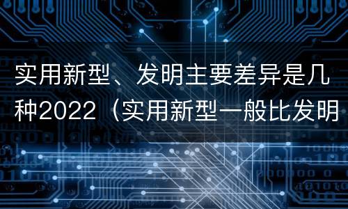 实用新型、发明主要差异是几种2022（实用新型一般比发明的创造性要高一些）
