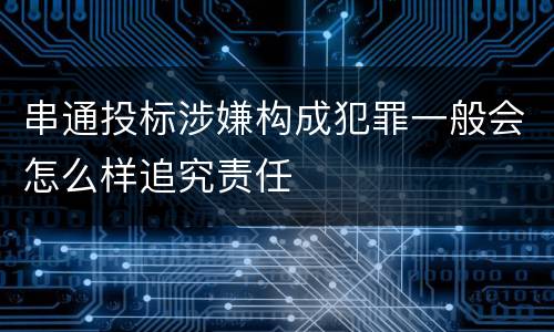 串通投标涉嫌构成犯罪一般会怎么样追究责任