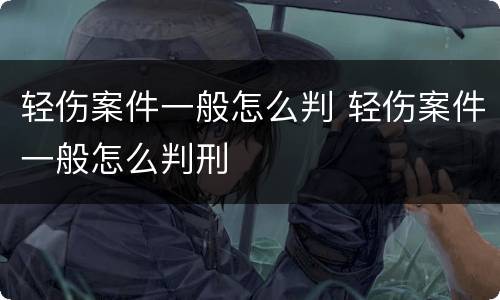 轻伤案件一般怎么判 轻伤案件一般怎么判刑