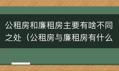 公租房和廉租房主要有啥不同之处（公租房与廉租房有什么不同）