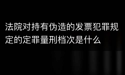 法院对持有伪造的发票犯罪规定的定罪量刑档次是什么
