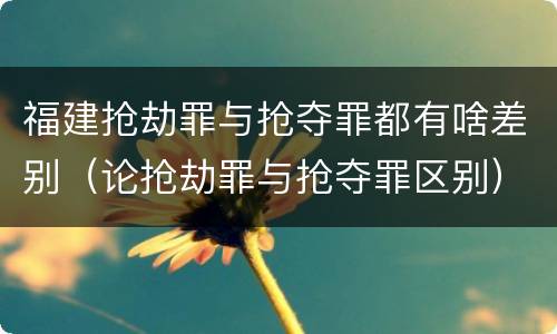 福建抢劫罪与抢夺罪都有啥差别（论抢劫罪与抢夺罪区别）