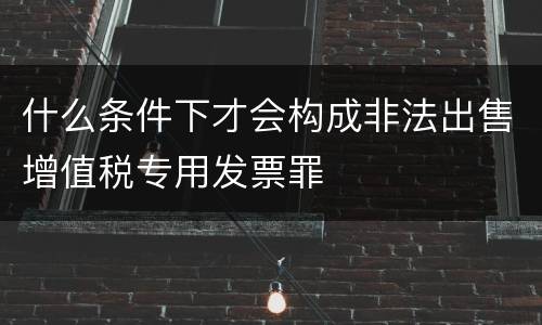 什么条件下才会构成非法出售增值税专用发票罪