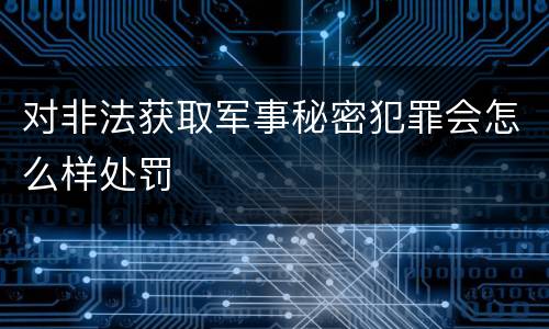 对非法获取军事秘密犯罪会怎么样处罚