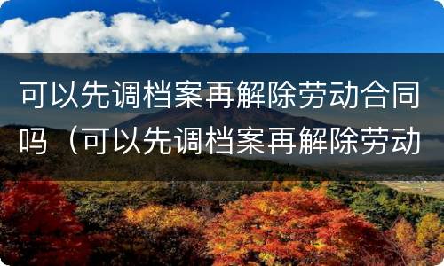 可以先调档案再解除劳动合同吗（可以先调档案再解除劳动合同吗）