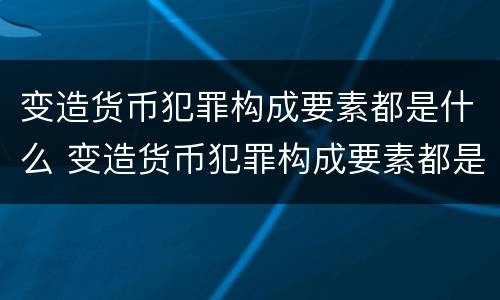 变造货币犯罪构成要素都是什么 变造货币犯罪构成要素都是什么意思