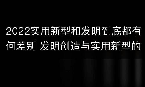 2022实用新型和发明到底都有何差别 发明创造与实用新型的区别