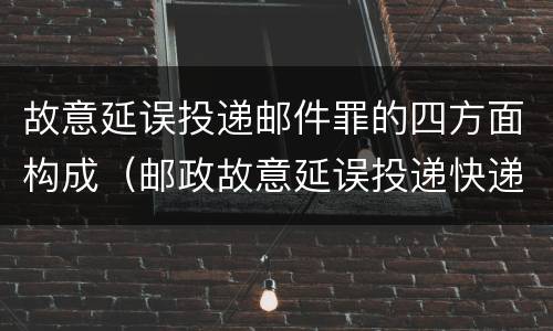 故意延误投递邮件罪的四方面构成（邮政故意延误投递快递）
