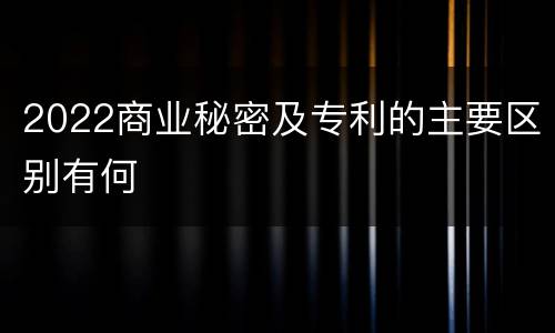2022商业秘密及专利的主要区别有何