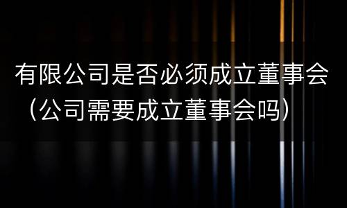 有限公司是否必须成立董事会（公司需要成立董事会吗）