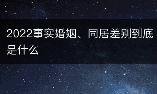 2022事实婚姻、同居差别到底是什么
