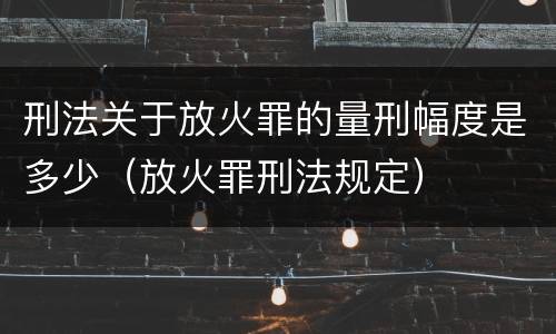 刑法关于放火罪的量刑幅度是多少（放火罪刑法规定）