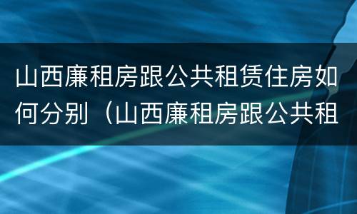 山西廉租房跟公共租赁住房如何分别（山西廉租房跟公共租赁住房如何分别认定）