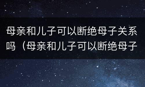 母亲和儿子可以断绝母子关系吗（母亲和儿子可以断绝母子关系吗视频）
