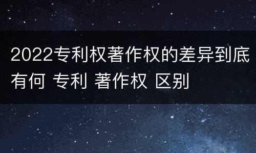 2022专利权著作权的差异到底有何 专利 著作权 区别