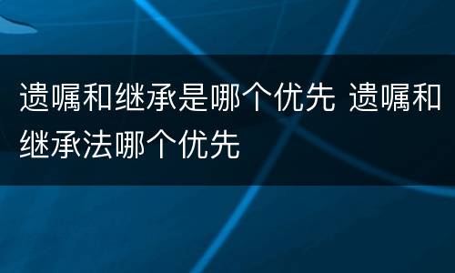 遗嘱和继承是哪个优先 遗嘱和继承法哪个优先