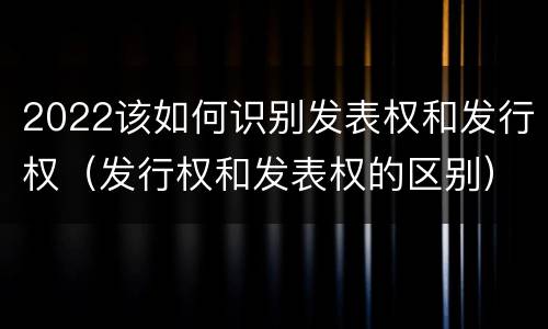 2022该如何识别发表权和发行权（发行权和发表权的区别）
