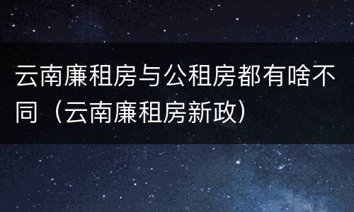 云南廉租房与公租房都有啥不同（云南廉租房新政）