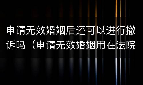 申请无效婚姻后还可以进行撤诉吗（申请无效婚姻用在法院多长时间）
