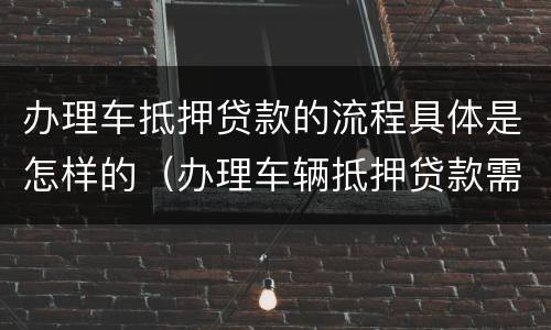 办理车抵押贷款的流程具体是怎样的（办理车辆抵押贷款需要什么手续）