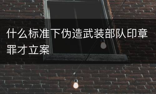 什么标准下伪造武装部队印章罪才立案