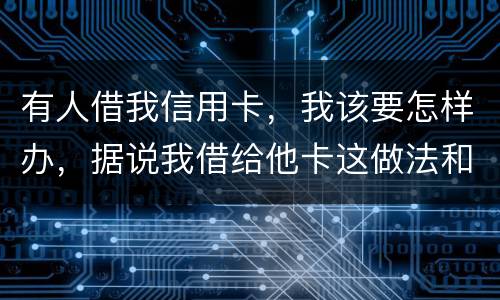 有人借我信用卡，我该要怎样办，据说我借给他卡这做法和他构成共有犯罪了