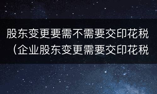 股东变更要需不需要交印花税（企业股东变更需要交印花税吗）
