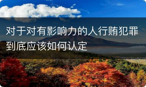 对于对有影响力的人行贿犯罪到底应该如何认定