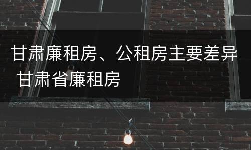 甘肃廉租房、公租房主要差异 甘肃省廉租房
