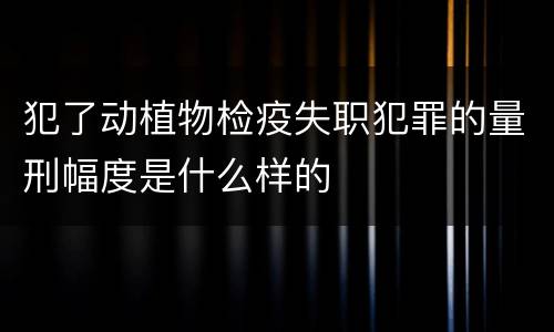 犯了动植物检疫失职犯罪的量刑幅度是什么样的
