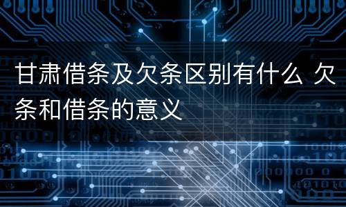 甘肃借条及欠条区别有什么 欠条和借条的意义