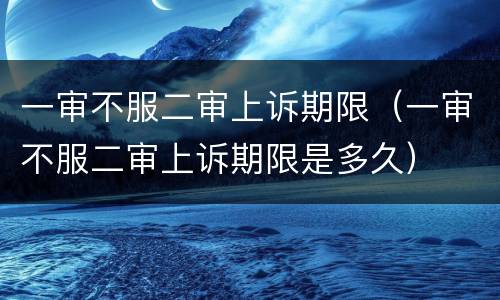 一审不服二审上诉期限（一审不服二审上诉期限是多久）