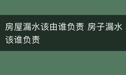 房屋漏水该由谁负责 房子漏水该谁负责