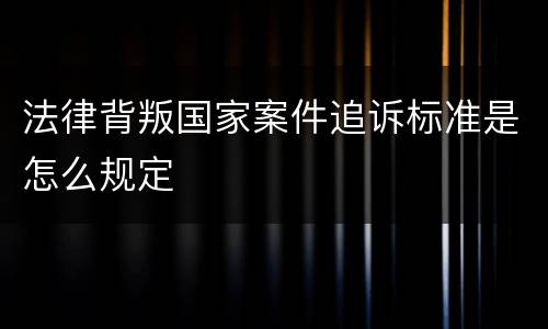 法律背叛国家案件追诉标准是怎么规定