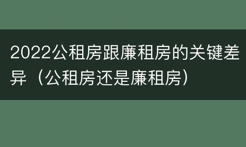2022公租房跟廉租房的关键差异（公租房还是廉租房）