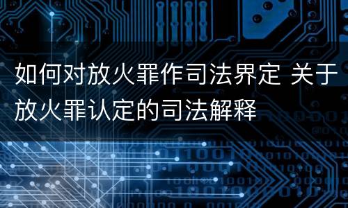 如何对放火罪作司法界定 关于放火罪认定的司法解释