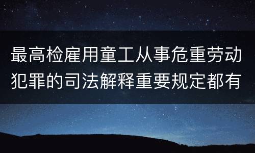 最高检雇用童工从事危重劳动犯罪的司法解释重要规定都有哪些