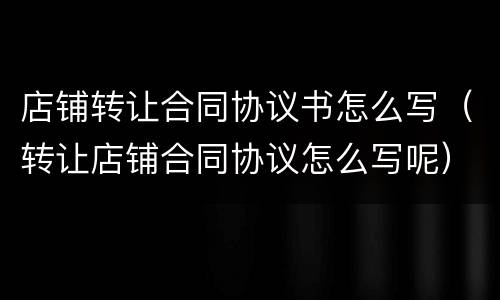 店铺转让合同协议书怎么写（转让店铺合同协议怎么写呢）