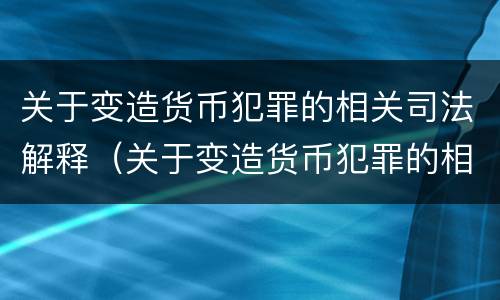 关于变造货币犯罪的相关司法解释（关于变造货币犯罪的相关司法解释有哪些）