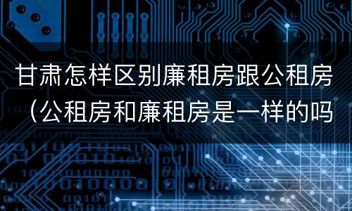 甘肃怎样区别廉租房跟公租房（公租房和廉租房是一样的吗）