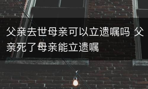 父亲去世母亲可以立遗嘱吗 父亲死了母亲能立遗嘱