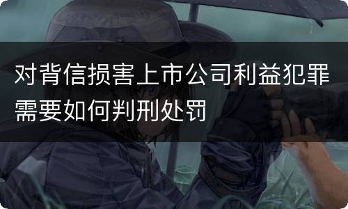 对背信损害上市公司利益犯罪需要如何判刑处罚