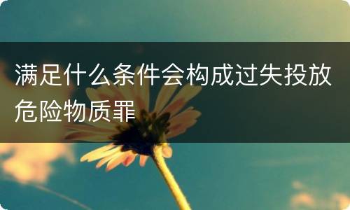 满足什么条件会构成过失投放危险物质罪