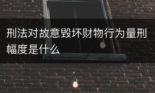 刑法对故意毁坏财物行为量刑幅度是什么