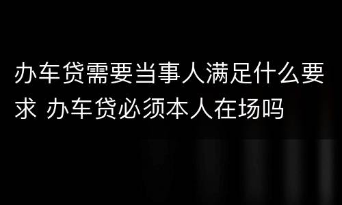 办车贷需要当事人满足什么要求 办车贷必须本人在场吗
