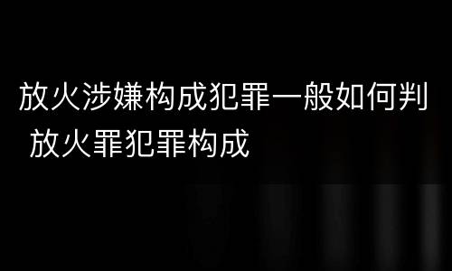 放火涉嫌构成犯罪一般如何判 放火罪犯罪构成